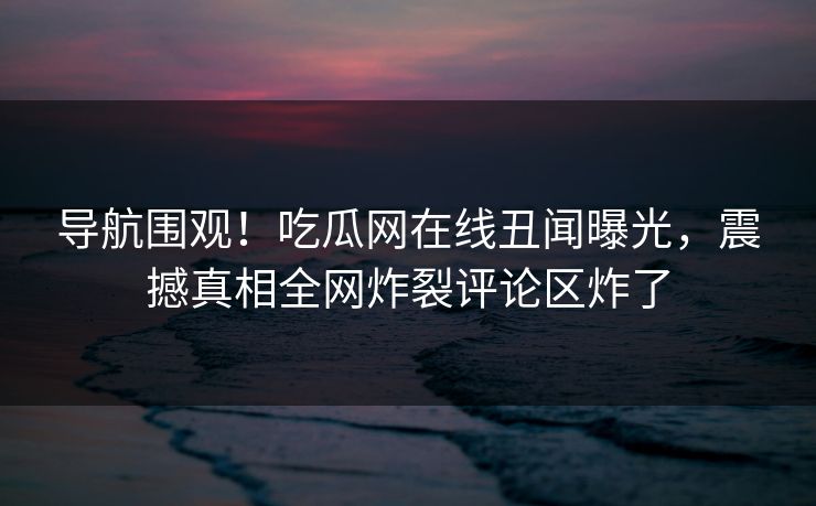 导航围观！吃瓜网在线丑闻曝光，震撼真相全网炸裂评论区炸了