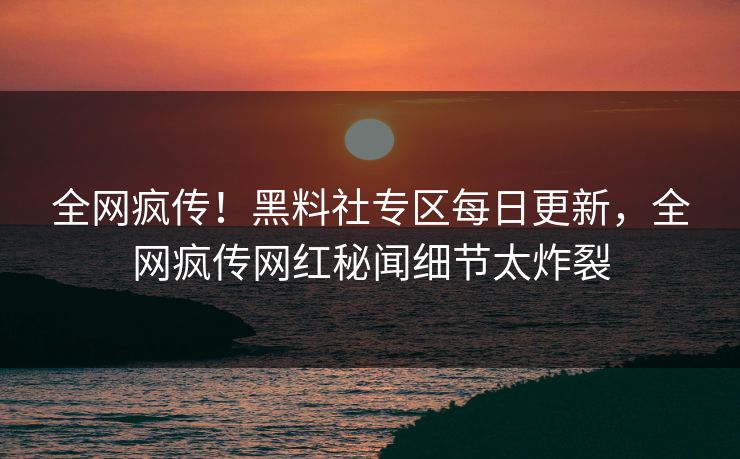 全网疯传！黑料社专区每日更新，全网疯传网红秘闻细节太炸裂