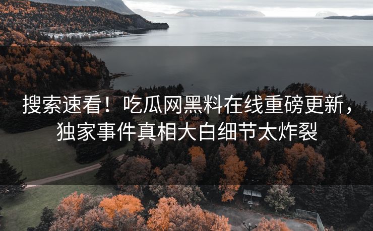 搜索速看！吃瓜网黑料在线重磅更新，独家事件真相大白细节太炸裂