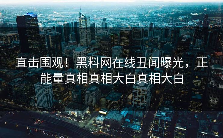 直击围观！黑料网在线丑闻曝光，正能量真相真相大白真相大白