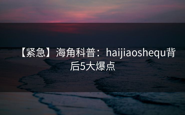 【紧急】海角科普：haijiaoshequ背后5大爆点