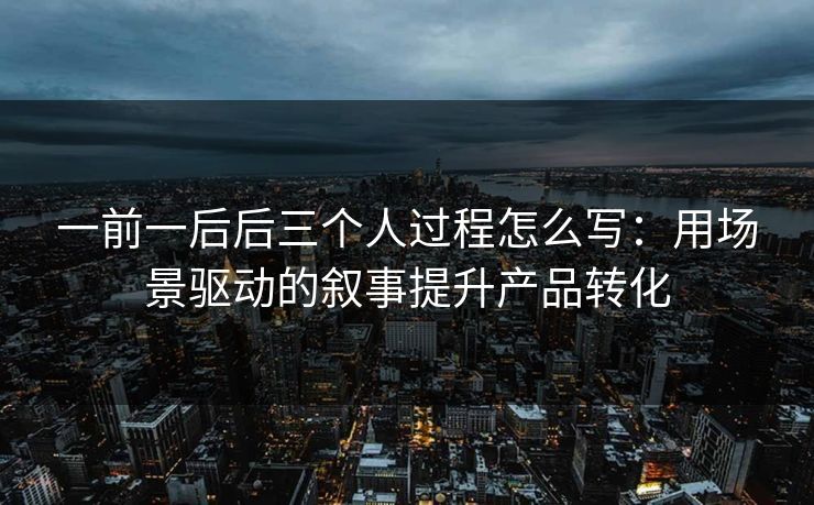 一前一后后三个人过程怎么写：用场景驱动的叙事提升产品转化