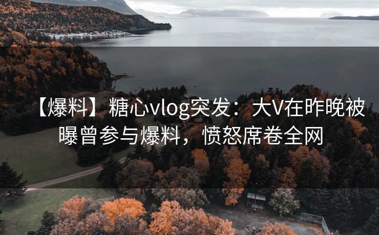 【爆料】糖心vlog突发：大V在昨晚被曝曾参与爆料，愤怒席卷全网
