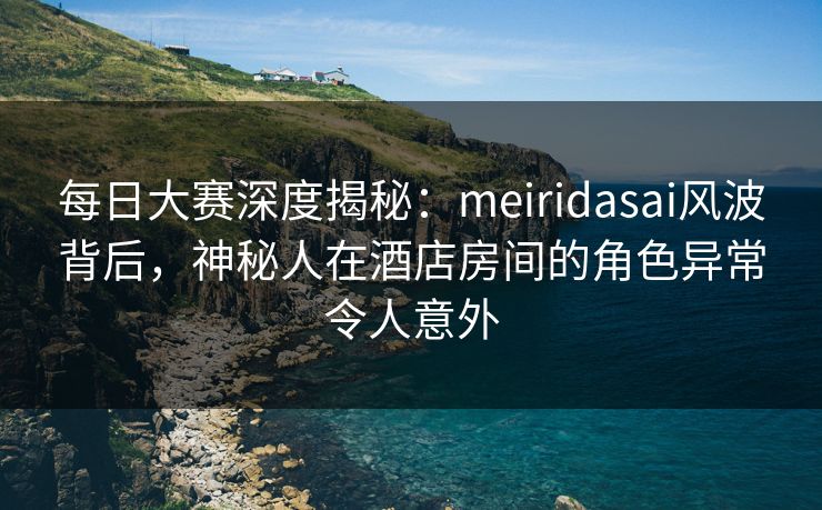 每日大赛深度揭秘:meiridasai风波背后,神秘人在酒店房间的角色异常令人意外 每日大赛深度揭秘:meiridasai风波背后,神秘人在酒店房间的角色异常令人意外