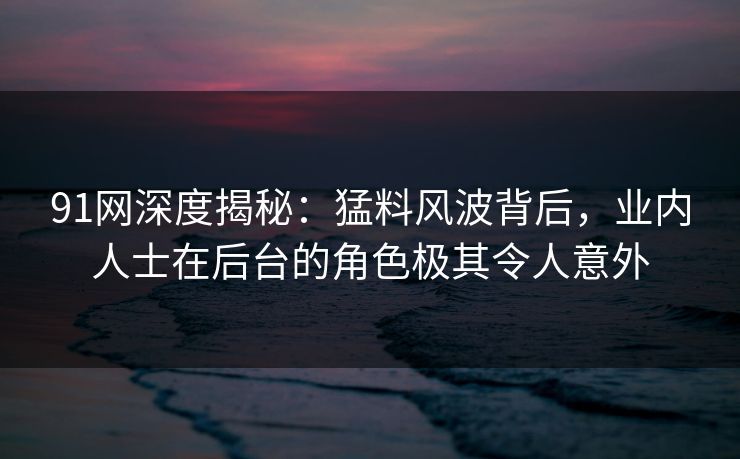 91网深度揭秘:猛料风波背后,业内人士在后台的角色极其令人意外 91网深度揭秘:猛料风波背后,业内人士在后台的角色极其令人意外