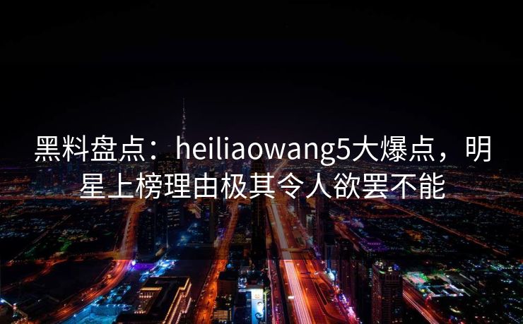 黑料盘点:heiliaowang5大爆点,明星上榜理由极其令人欲罢不能 黑料盘点:heiliaowang5大爆点,明星上榜理由极其令人欲罢不能