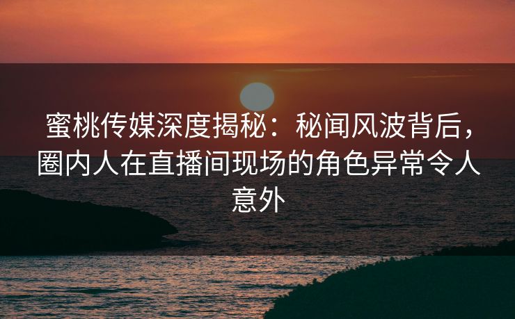 蜜桃传媒深度揭秘:秘闻风波背后,圈内人在直播间现场的角色异常令人意外 蜜桃传媒深度揭秘:秘闻风波背后,圈内人在直播间现场的角色异常令人意外