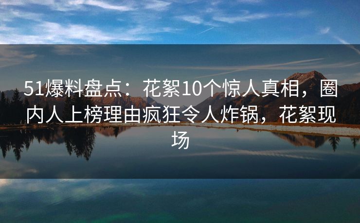 51爆料盘点:花絮10个惊人真相,圈内人上榜理由疯狂令人炸锅,花絮现场 51爆料盘点:花絮10个惊人真相,圈内人上榜理由疯狂令人炸锅,花絮现场
