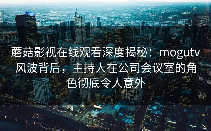 蘑菇影视在线观看深度揭秘：mogutv风波背后，主持人在公司会议室的角色彻底令人意外