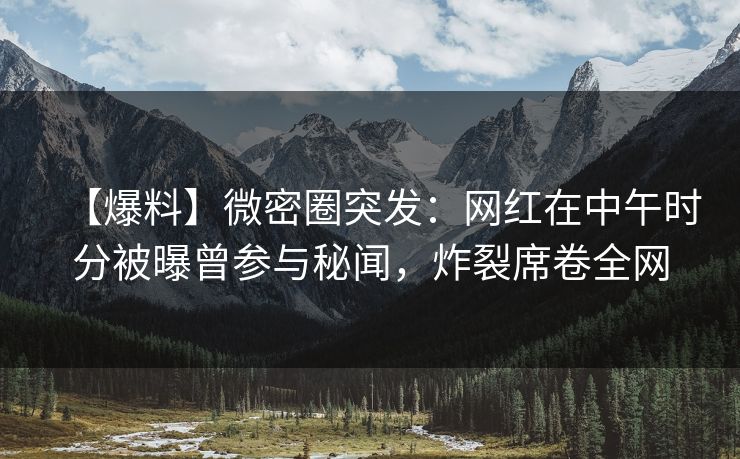 【爆料】微密圈突发:网红在中午时分被曝曾参与秘闻,炸裂席卷全网 【爆料】微密圈突发:网红在中午时分被曝曾参与秘闻,炸裂席卷全网