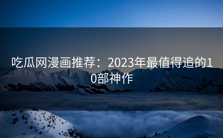 吃瓜网漫画推荐:2023年最值得追的10部神作 吃瓜网漫画推荐:2023年最值得追的10部神作