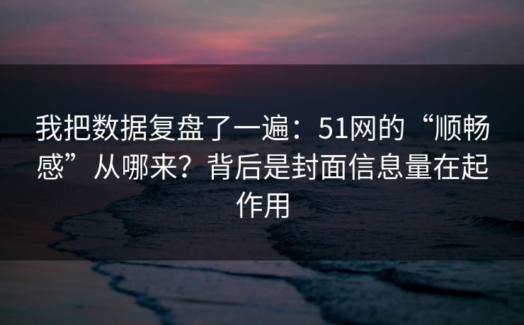 我把数据复盘了一遍：51网的“顺畅感”从哪来？背后是封面信息量在起作用