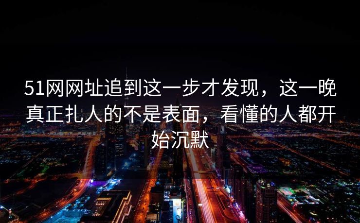 51网网址追到这一步才发现,这一晚真正扎人的不是表面,看懂的人都开始沉默 51网网址追到这一步才发现,这一晚真正扎人的不是表面,看懂的人都开始沉默