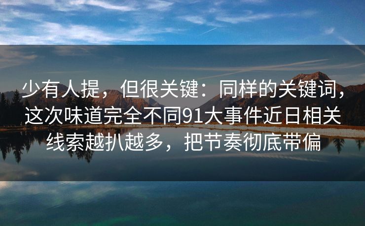 少有人提，但很关键：同样的关键词，这次味道完全不同91大事件近日相关线索越扒越多，把节奏彻底带偏
